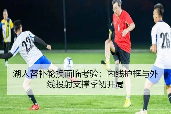 湖人替补轮换面临考验：内线护框与外线投射支撑季初开局