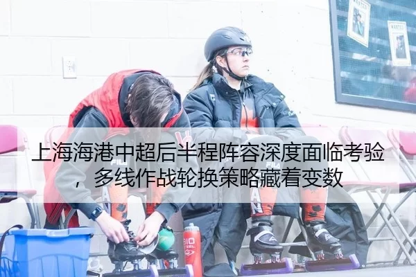 上海海港中超后半程阵容深度面临考验，多线作战轮换策略藏着变数